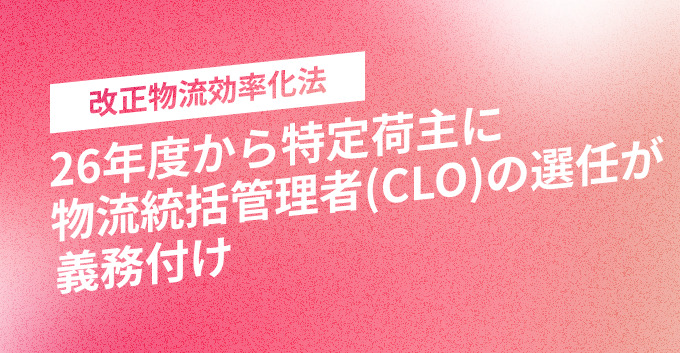 26年度から特定荷主に物流統括管理者（CLO）の選任が義務付け｜改正物流効率化法