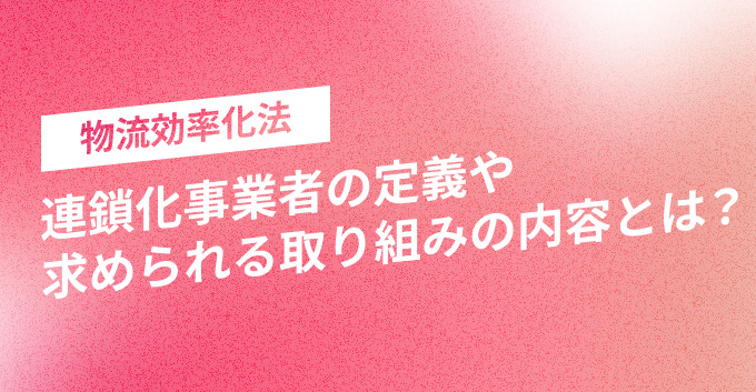 物流効率化法｜連鎖化事業者の定義や求められる取り組みの内容とは？